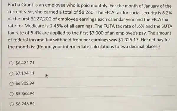 Portia Grant is an employee who is paid monthly. For the month of January of the
current year, she earned a total of 8,260 The FICA tax for social security is 6.2% 
of the first 127,200 of employee earnings each calendar year and the FICA tax
rate for Medicare is 1.45%  of all earnings. The FUTA tax rate of .6%  and the SUTA
tax rate of 5.4%  are applied to the first 7,000 of an employee's pay.The amount
of federal income tax withheld from her earnings was 1,325.17 . Her net pay for
the month is: (Round your intermediate calculations to two decimal places.)
 6,422.71
 7,194.11
 6,302.94
 5,868.94
 6,246.94