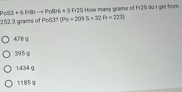 PoS3+6FrBrarrow PoBr6+3Fr2S
How many grams of Fr2S do I get from
252.3 grams of PoS3?
(Po=209S=32Fr=223)
478 g
395 g
1434 g
1185 g