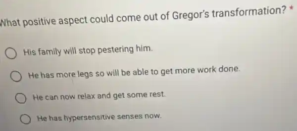 What positive aspect could come out of Gregor's transformation?
His family will stop pestering him.
He has more legs so will be able to get more work done.
He can now relax and get some rest.
He has hypersensitive senses now.