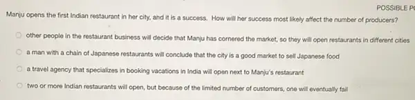 POSSIBLE P
Manju opens the first Indian restaurant in her city, and it is a success. How will her success most likely affect the number of producers?
other people in the restaurant business will decide that Manju has cornered the market, so they will open restaurants in different cities
a man with a chain of Japanese restaurants will conclude that the city is a good market to sell Japanese food
a travel agency that specializes in booking vacations in India will open next to Manju's restaurant
two or more Indian restaurants will open, but because of the limited number of customers, one will eventually fail