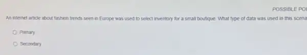 POSSIBLE POI
An internet article about fashion trends seen in Europe was used to select inventory for a small boutique. What type of data was used in this scena
Primary
Secondary