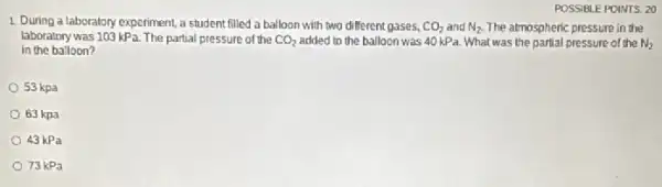 POSSIBLE POINTS: 20
1. During a laboratory experiment a student filled a balloon with two different gases, CO_(2) and N_(2) The atmospheric pressure in the
laboratory was 103 kPa The partial pressure of the CO_(2) added to the balloon was 40 kPa. What was the partial pressure of the N)
in the balloon?
53 kpa
63 kpa
43 kPa
73 kPa