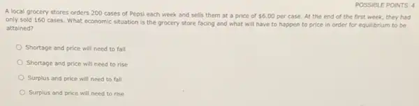 POSSIBLE POINTS: 4
A local grocery stores orders 200 cases of Pepsi each week and sells them at a price of 6.00 per case. At the end of the first week, they had
only sold 160 cases. What economic situation is the grocery store facing and what will have to happen to price in order for equilibrium to be
attained?
Shortage and price will need to fall
Shortage and price will need to rise
Surplus and price will need to fall
Surplus and price will need to rise