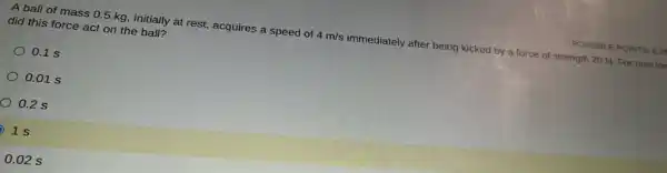 POSSIBLE POINTS: 6.2
A ball of mass 0.5 kg, initially at rest, acquires a speed of 4m/s immediately after being kicked by a force of strength 20 N. For how lor
did this force act on the ball?
0.1 s
0.01 s
0.2 s
1s
D
0.02 s