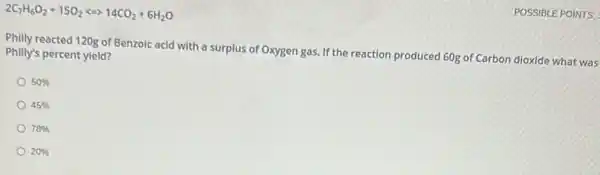 POSSIBLE POINTS:
2C_(7)H_(6)O_(2)+15O_(2)arrow 14CO_(2)+6H_(2)O
Philly reacted 120g of Benzoic acid with a surplus of Oxygen gas.If the reaction produced 60g of Carbon dioxide what was
Philly's percent yield?
50% 
45% 
78% 
20%