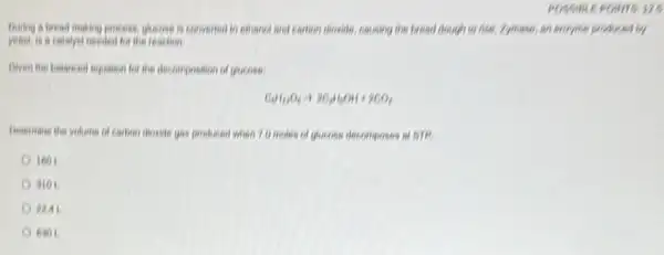 POSSIBLE POINTS:
During a bread making process, glucose is convented to exhanol and carbon shoulde, causing the bread dough to rise. Zymase an encyme problemd by
in calalyst needed for the reaction.
Given the balanced equation for the decomposition of glucose
C_(6)H_(12)O_(6)arrow 2C_(2)H_(5)OH+2CO_(2)
Determane the volume of carbon dicade gas produced when 7.0 moles of glucose decomposes at 518.
160 I
9101
PLAL
6301