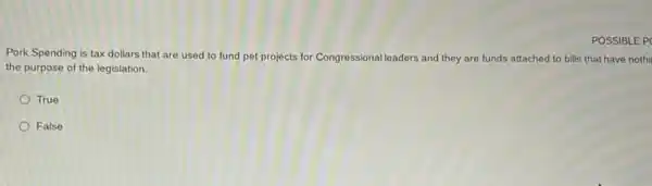 POSSIBLE P
Pork Spending is tax dollars that are used to fund pet projects for Congressional leaders and they are funds attached to bills that have nothi
the purpose of the legislation.
True
False