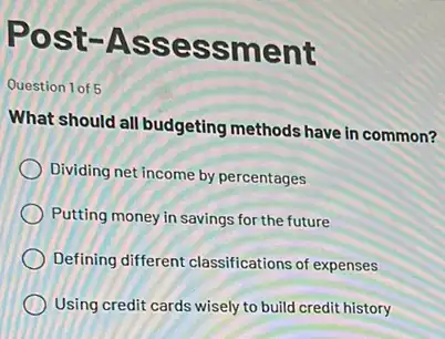 Post -Asse ssment
Question 1 of 5
What should all budgeting methods have in common?
Dividing net income by percentages
Putting money in savings for the future
Defining different classifications of expenses
Using credit cards wisely to build credit history