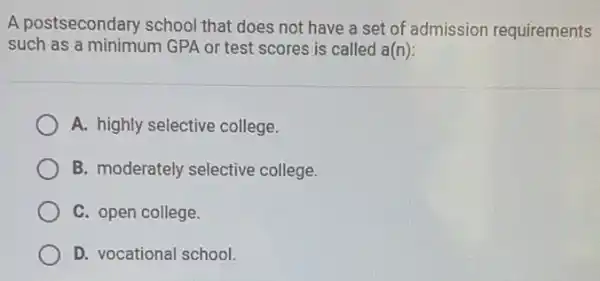 A postsecondary school that does not have a set of admission requirements
such as a minimum GPA or test scores is called a(n):
A. highly selective college.
B. moderately selective college.
C. open college.
D. vocational school.