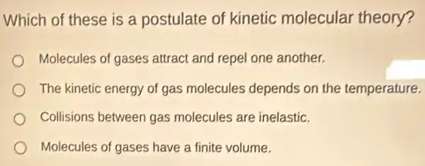 Which of these is a postulate of kinetic molecular theory?
Molecules of gases attract and repel one another.
The kinetic energy of gas molecules depends on the temperature.
Collisions between gas molecules are inelastic.
Molecules of gases have a finite volume.