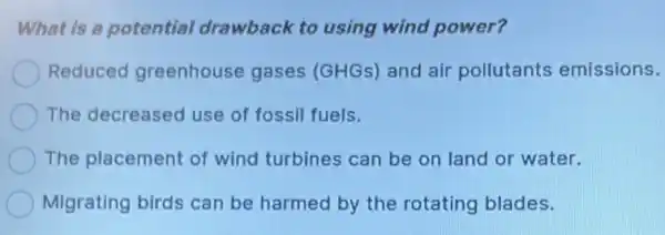 What is a potential drawback to using wind power?
Reduced greenhouse gases (GHGs) and air pollutants emissions.
The decreased use of fossil fuels.
The placement of wind turbines can be on land or water.
Migrating birds can be harmed by the rotating blades.