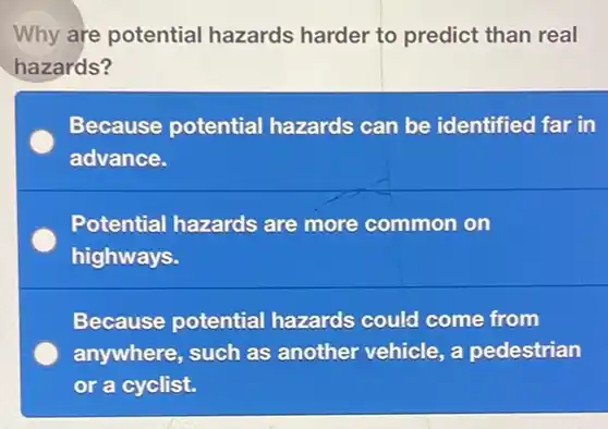 Why are potential hazards harder to predict than real
hazards?
Because potential hazards can be identified far in
advance.
Potential hazards are more common on
highways.
Because potential hazards could come from
anywhere, such as another vehicle, a pedestrian
or a cyclist.