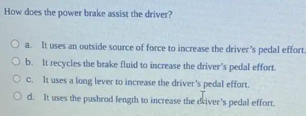 How does the power brake assist the driver?
a. It uses an outside source of force to increase the driver's pedal effort.
b. It recycles the brake fluid to increase the driver's pedal effort.
c. It uses a long lever to increase the driver's pedal effort.
d. It uses the pushrod length to increase the dkiver's pedal effort.