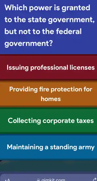 Which power is granted
to the state government,
but not to , the federal
government?
Issuing professional I licenses
Providing fire protection for
homes
Collecting corporate taxes
Maintaining a standing army
A
I aimkit com