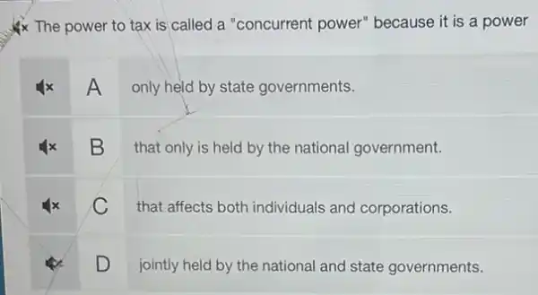 The power to tax is called a "concurrent power" because it is a power
A
only held by state governments.
B
that only is held by the national government.
C
that affects both individuals and corporations.
D
jointly held by the national and state governments.