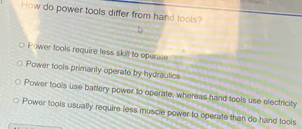 How do power tools differ from hand tools ?
Power tools require less skill to operate
Power tools primarily operate by-hydraulics
Power tools use battery power,to operate, whereas hand tools use electricity
Power tools usually require less muscle power to operate than do hand tools