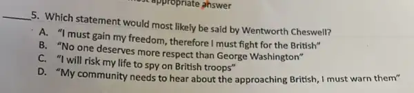 ppropriate ahswer
__ 5. Which statement would most likely be said by Wentworth Cheswell?
A. "I must gain my freedom, therefore I must fight for the British"
B. "No one deserves more respect than George Washington"
C. "I will risk my life to spy on British troops"
D. "My community needs to hear about the approaching British, I must warn them"