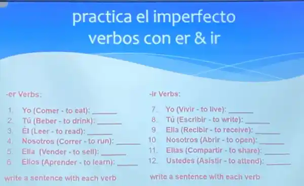 pra ctica e l imperf ecto
verbo s con er 8x ir
-er Verbs:
1. Yo (Comer-to eat): __
2. Tú (Beber-to drink): __
3. El (Leer-to read): __
4. Nosotros (Correr-to run): __
5. Ella (Vender-to sell): __
6. Ellos (Aprender to learn): __
write a sentence with each verb
-ir Verbs:
7. Yo (Vivir-to live): __
8. Tú (Escribir-to write): __
9. Ella (Reclbir-to recelve): __
10. Nosotros (Abrir-to open): __
11. Ellas (Compartir-to share): __
12. Ustedes (Asistir-to attend): __
write a sentence with each verb