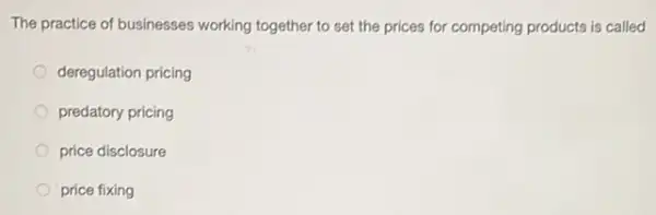 The practice of businesses working together to set the prices for competing products is called
deregulation pricing
predatory pricing
price disclosure
price fixing