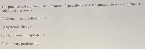 The practice and a distinguishing feature of specialty courts that amounts to seeing the law as a
helping profession is:
Mental health collaboration
Systemic change
Therapeutic jurisprudence
Voluntary participation