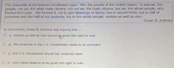 The preamble of the federal Constitution says: "We the people of the United States," It was we,the
people; not we, the white male citizens; nor yet we, the male citizens, but we, the whole people, who
formed the Union. We formed it, not to give blessings of liberty, but to secure them; not to half of
ourselves and the half of our posterity, but to the whole people.women as well as men.
-Susan B. Anthony
In this excerpt, Susan B. Anthony was arguing that -
A. women as well as men should be given the right to vote
B. the preamble to the U.S. Constitution needs to be amended
C. the U.S. Constitution should ban enslaved labor
D. only males deserve to be given the right to vote