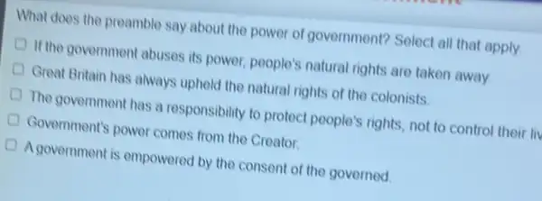 What does the preamble say about the power of government? Select all that apply.
If the government abuses its power, people's natural rights are taken away
Great Britain has always uphold the natural rights of the colonists
The government has a responsibility to protect people's rights, not to control their li
Government's power comes from the Creator.
Agovernment is empowered by the consent of the governed.