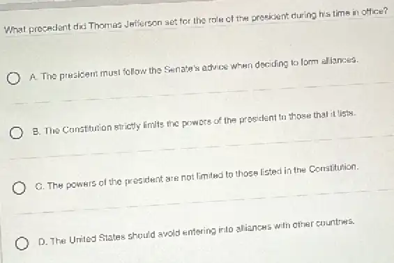 What precedent did Thomas Jefferson set for the role of the president during his tims in office?
A. The presicient must follow the Senate's advice when deciding to form alliances.
B. The Constitution strictly limits the powers of the prosident to those thal it lists.
C. The powers of the president are not limited to those listed in the Constitution.
D. The United States should avoid entering into alliances with other countries.