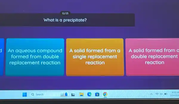 What is a precipitate?
An aqueous compound
formed from double
replacement reaction
A solid formed from a
single replacement
reaction
A solid formed from
double replacement
reaction