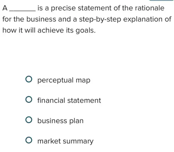 A __ is a precise statement of the rationale
for the business and a step-by-step explanation of
how it will achieve its goals.
perceptual map
financial statement
business plan
market summary