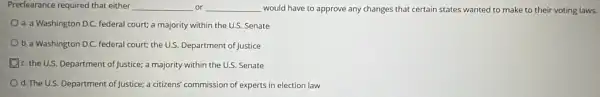 Predearance required that either __ or __ would have to approve any changes that certain states wanted to make to their voting laws.
a. a Washington D.C federal court; a majority within the U.S. Senate
b. a Washington D.C.federal court; the US Department of Justice
C. the U.S. Department of Justice; a majority within the U.S. Senate
d. The U.S. Department of Justice; a citizens' commission of experts in election law