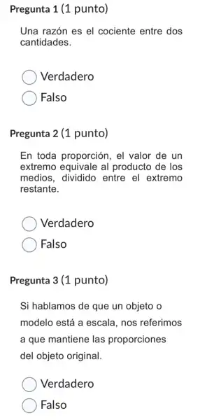 Pregunta 1 (1 punto)
Una razón es el cociente entre dos
cantidades.
Verdadero
Falso
Pregunta 2 (1 punto)
En toda proporción . el valor de un
extremo equivale al producto de los
medios, dividido entre el extremo
restante.
Verdadero
Falso
Pregunta 3 (1 punto)
Si hablamos de que un objeto o
modelo está a escala, nos referimos
a que mantiene las proporciones
del objeto original.
Verdadero
Falso