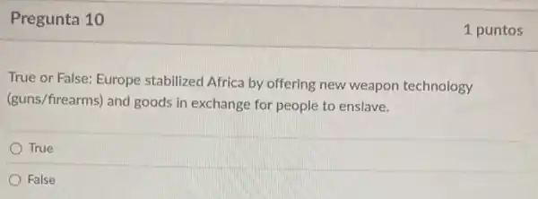 Pregunta 10
True or False: Europe stabilized Africa by offering new weapon technology
(guns/firearms) and goods in exchange for people to enslave.
True
False
1 puntos