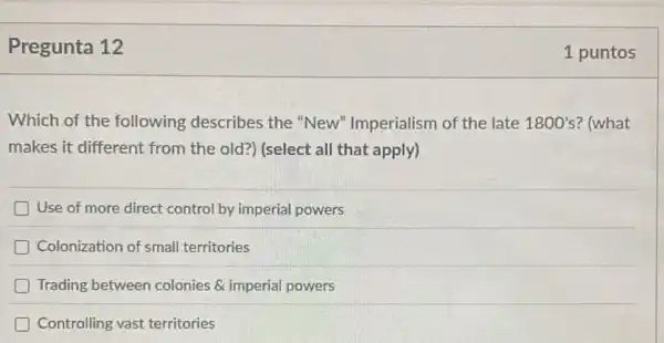 Pregunta 12
Which of the following describes the "New"Imperialism of the late 1800's ? (what
makes it different from the old?) (select all that apply)
Use of more direct control by imperial powers
Colonization of small territories
Trading between colonies & imperial powers
Controlling vast territories
1 puntos