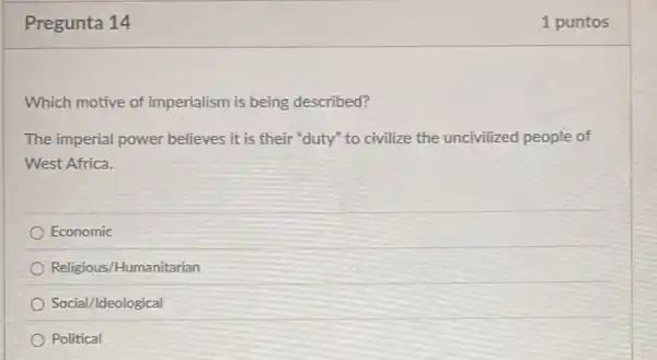 Pregunta 14
Which motive of imperialism is being described?
The imperial power believes it is their "duty" to civilize the uncivilized people of
West Africa.
Economic
Religious/Humanitarian
Social/Ideological
Political
1 puntos