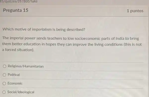 Pregunta 15
Which motive of imperialism is being described?
The imperial power sends teachers to low socioeconomic parts of India to bring
them better education in hopes they can improve the living conditions (this is not
a forced situation)
Religious/Humanitarian
Political
Economic
Social/Ideological
1 puntos