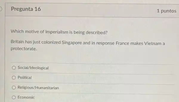 Pregunta 16
Which motive of imperialism is being described?
Britain has just colonized Singapore and in response France makes Vietnam a
protectorate.
Social/Ideological
Political
Religious/Humanitarian
Economic
1 puntos