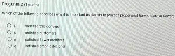 Pregunta 2 (1 punto)
Which of the following describes why it is important for florists to practice proper post-harvest care of flowers
a
satisfied truck drivers
b
satisfied customers
C
satisfied flower architect
d
satisfied graphic designer