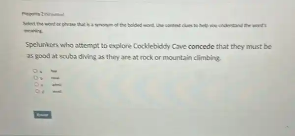 Pregunta 2 (50 puntos)
Select the word or phrase that is a synonym of the bolded word Use context clues to help you understand the word's
meaning.
Spelunkers who attempt to explore Cocklebiddy Cave concede that they must be
as good at scuba diving as they are at rock or mountain climbing.
fear
c admit.
avoid