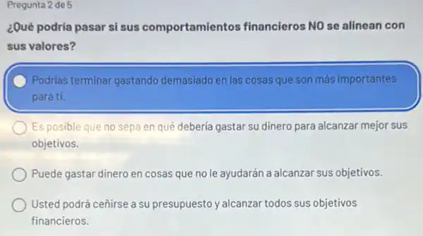 Pregunta 2 de 5
¿Qué podria pasar si sus comportamier tos financieros NO se alinean con
sus valores?
Podrias terminar gastando demasiado en las cosas que son más importantes
para ti.
Es posible que no sepa en qué debería gastar su dinero para alcanzar mejor sus
objetivos.
Puede gastar dinero en cosas que no le ayudarán a alcanzar sus objetivos.
Usted podrá ceñirse a su presupuesto y alcanzar todos sus objetivos
financieros.