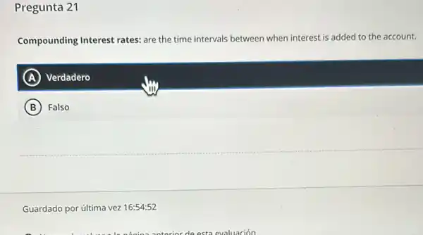 Pregunta 21
Compounding Interest rates: are the time intervals between when interest is added to the account.
A Verdadero
B Falso
Guardado por última vez 16:54:52