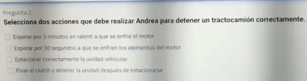 Pregunta 2
Selecciona dos acciones que debe realizar Andrea para detener un tractocamión correctamente.
Esperar por 3 minutos en ralentí a que se enfrie el motor
Esperar por 30 segundos a que se enfrien los elementos del motor
Estacionar correctamente la unidad vehicular
Pisar el clutch y detener la unidad después de estacionarse