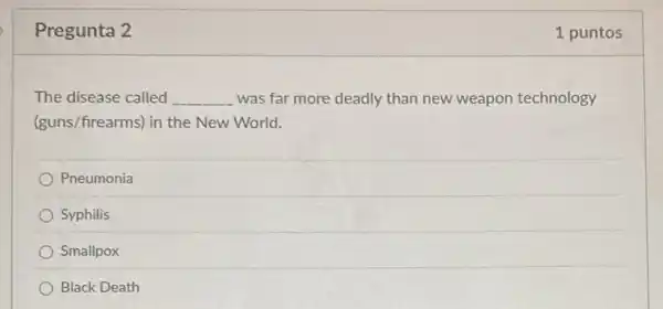 Pregunta 2
The disease called __ was far more deadly than new weapon technology
(guns/firearms) in the New World.
Pneumonia
Syphilis
Smallpox
Black Death
1 puntos