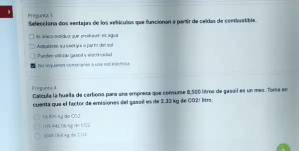 Pregunta 3
Selecciona dos ventajas de los vehiculos que funcionan a partir de celdas de combustible.
D El único residuo que producen es agua
Adquieren su energia a partir del sol
Pueden utilizar gasoily electricidad
No requieren conectarse a una red eléctrica
Calcula la huella de carbono para una empresa que consume 8,500 litros de gasoil en un mes. Toma en
cuenta que el factor de emisiones del gasoil es de 2.33 kg de CO2/ litro.
19,805 kg de CO2
109,442.06kg de CO2
3648.068kg de CO2
Pregunta 4