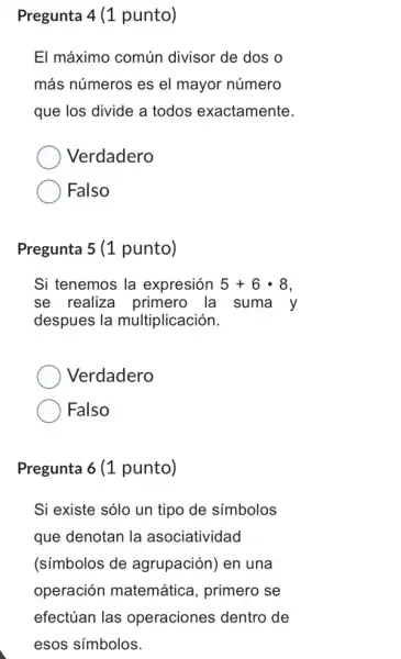 Pregunta 4 (1 punto)
El máximo común divisor de dos o
más números es el mayor número
que los divide a todos exactamente.
Verdadero
Falso
Pregunta 5 (1 punto)
Si tenemos la expresión 5+6cdot 8
se realiza primero la suma y
despues la multiplicación.
Verdadero
Falso
Pregunta 6 (1 punto)
Si existe sólo un tipo de símbolos
que denotan la asociatividad
(símbolos de agrupación) en una
operación matemática, primero se
efectúan las operaciones dentro de
esos símbolos.