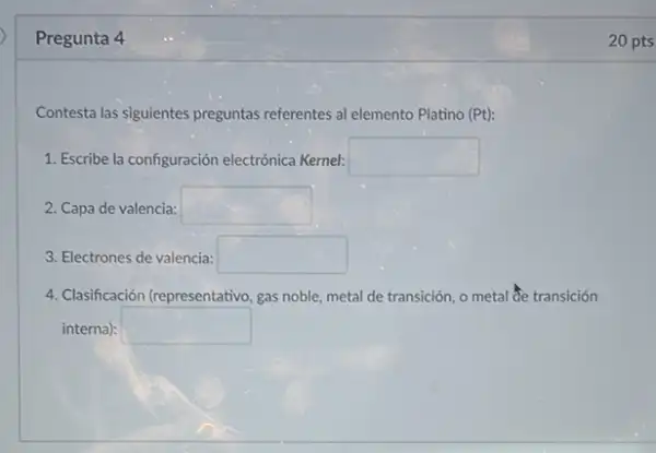 Pregunta 4
Contesta las siguientes preguntas referentes al elemento Platino (Pt)
1. Escribe la configuración electrónica Kernel: square 
2. Capa de valencia: square 
3. Electrones de valencia: square 
4. Clasificación (representativo, gas noble, metal de transición o metal Se transición
interna): square 
20 pts