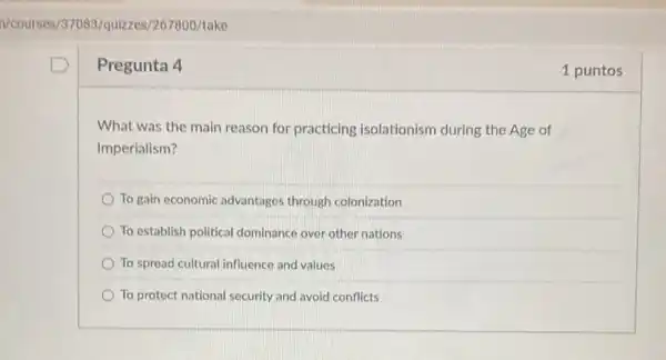 Pregunta 4
What was the main reason for practicing isolationism during the Age of
Imperialism?
To gain economic advantages through colonization
To establish political dominance over other nations
To spread cultural influence and values
To protect national security and avoid conflicts
1 puntos