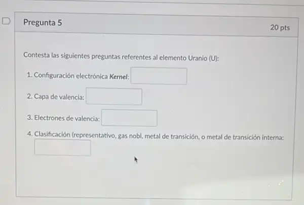 Pregunta 5
Contesta las siguientes preguntas referentes al elemento Uranio (U):
1. Configuración electrónica Kemel: square 
2. Capa de valencia: square 
3. Electrones de valencia: square 
4. Clasificación (representativo, gas nobl, metal de transición o metal de transición interna:
square 
20 pts