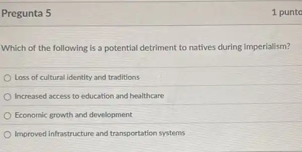 Pregunta 5
Which of the following is a potential detriment to natives during imperialism?
Loss of cultural identity and traditions
Increased access to education and healthcare
Economic growth and development
Improved infrastructure and transportation systems
1 punto