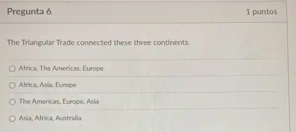 Pregunta 6
The Triangular Trade connected these three continents.
Africa, The Americas Europe
Africa, Asia, Europe
The Americas, Europe, Asia
Asia, Africa, Australia
1 puntos