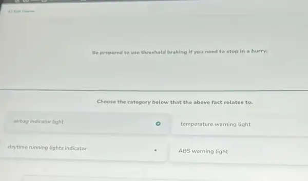 Be prepared to use threshold braking if you need to stop in a hurry.
Choose the category below that the above fact relates to.
square 
temperature warning light
square 
ABS warning light